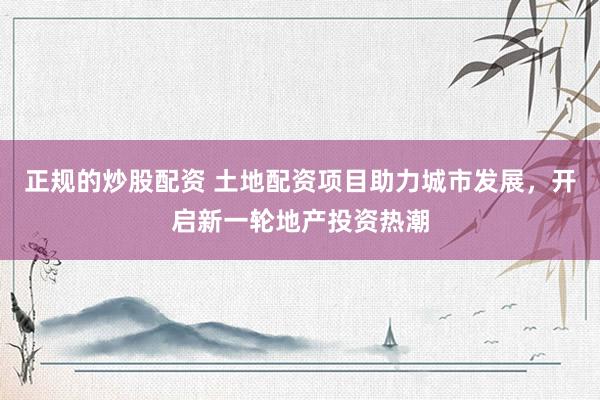 正规的炒股配资 土地配资项目助力城市发展，开启新一轮地产投资热潮