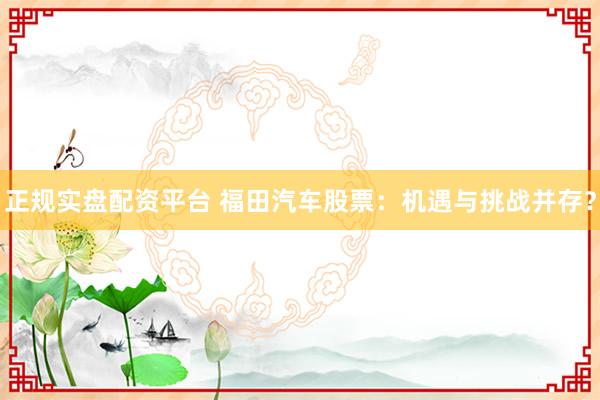 正规实盘配资平台 福田汽车股票：机遇与挑战并存？