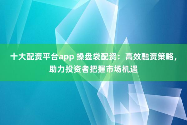 十大配资平台app 操盘袋配资：高效融资策略，助力投资者把握市场机遇