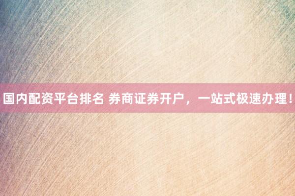 国内配资平台排名 券商证券开户，一站式极速办理！