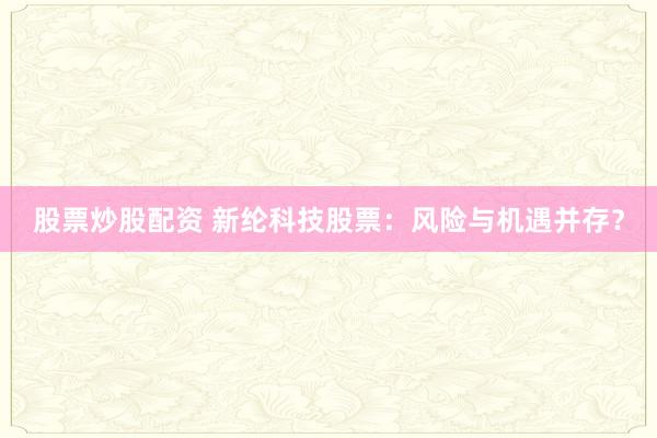 股票炒股配资 新纶科技股票：风险与机遇并存？