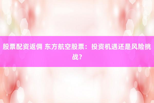 股票配资返佣 东方航空股票：投资机遇还是风险挑战？