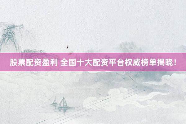 股票配资盈利 全国十大配资平台权威榜单揭晓！
