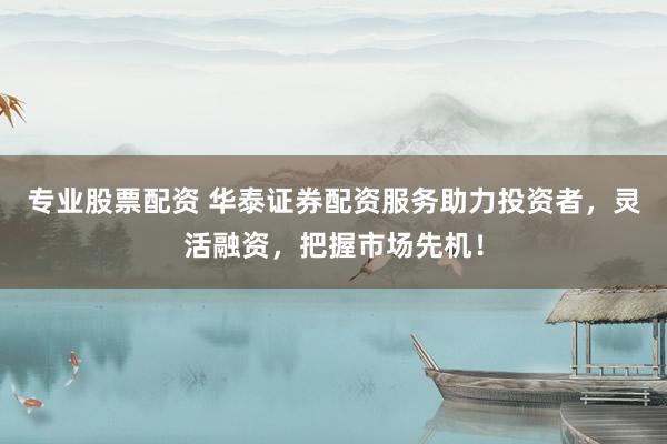 专业股票配资 华泰证券配资服务助力投资者，灵活融资，把握市场先机！