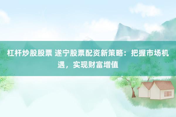 杠杆炒股股票 遂宁股票配资新策略：把握市场机遇，实现财富增值
