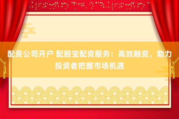 配资公司开户 配股宝配资服务：高效融资，助力投资者把握市场机遇