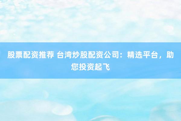 股票配资推荐 台湾炒股配资公司：精选平台，助您投资起飞