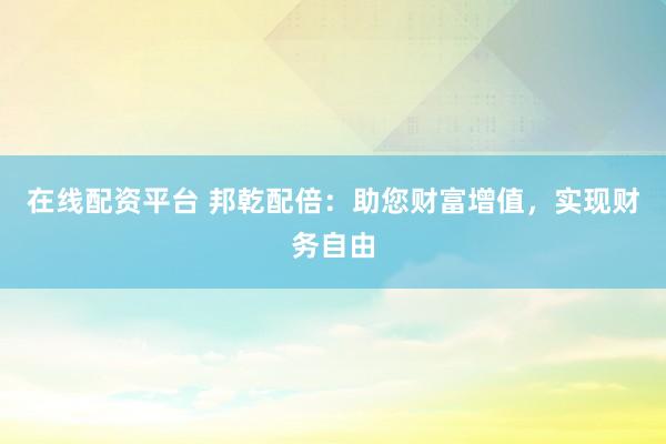 在线配资平台 邦乾配倍：助您财富增值，实现财务自由
