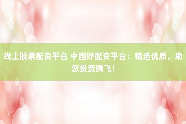 线上股票配资平台 中国好配资平台：精选优质，助您投资腾飞！