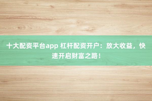 十大配资平台app 杠杆配资开户：放大收益，快速开启财富之路！