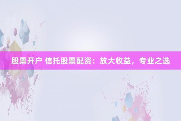 股票开户 信托股票配资：放大收益，专业之选