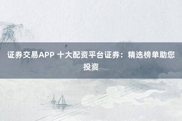 证券交易APP 十大配资平台证券：精选榜单助您投资