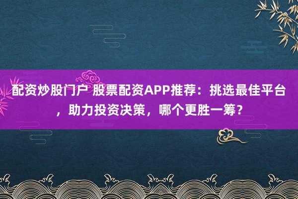 配资炒股门户 股票配资APP推荐：挑选最佳平台，助力投资决策，哪个更胜一筹？