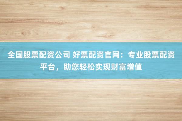 全国股票配资公司 好票配资官网：专业股票配资平台，助您轻松实现财富增值