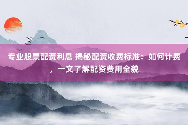 专业股票配资利息 揭秘配资收费标准：如何计费，一文了解配资费用全貌