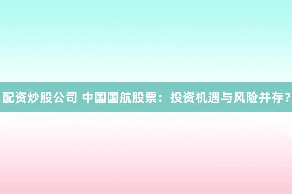 配资炒股公司 中国国航股票：投资机遇与风险并存？