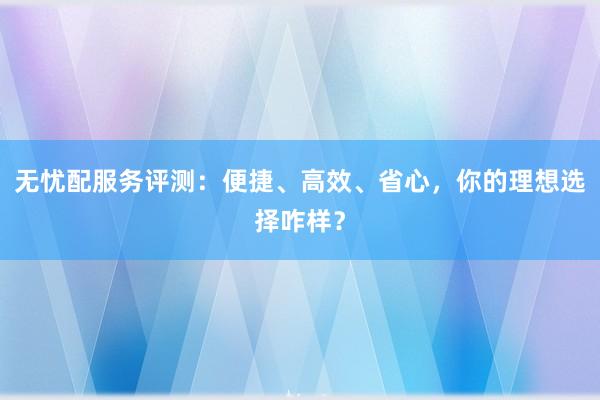 无忧配服务评测:便捷、高效、省心,你的理想选择咋样?