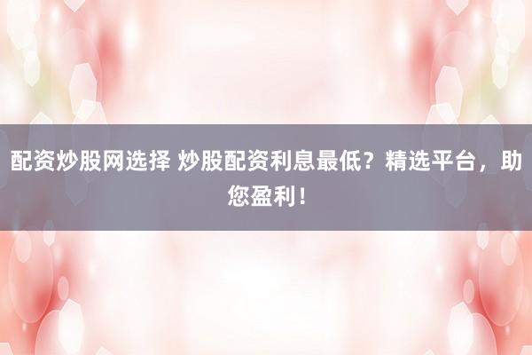 配资炒股网选择 炒股配资利息最低?精选平台,助您盈利!