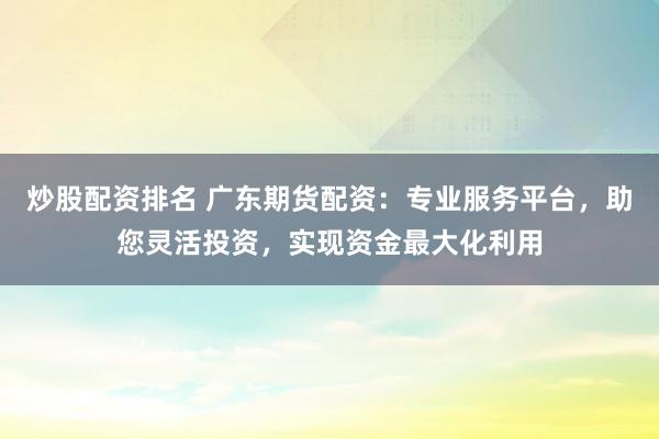 炒股配资排名 广东期货配资:专业服务平台,助您灵活投资,实现资金最大化利用