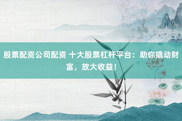 股票配资公司配资 十大股票杠杆平台：助你撬动财富，放大收益！