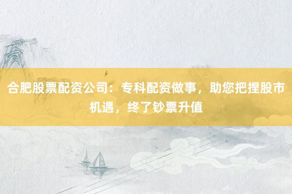 合肥股票配资公司：专科配资做事，助您把捏股市机遇，终了钞票升值