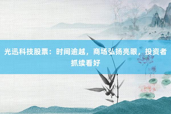 光迅科技股票：时间逾越，商场弘扬亮眼，投资者抓续看好