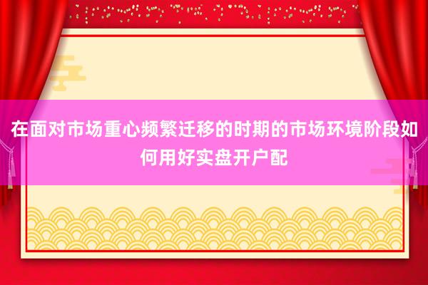 在面对市场重心频繁迁移的时期的市场环境阶段如何用好实盘开户配