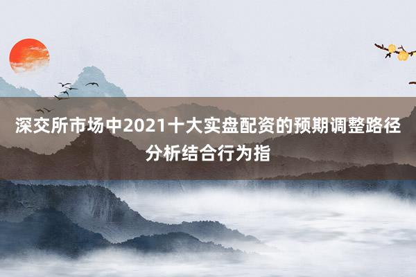深交所市场中2021十大实盘配资的预期调整路径分析结合行为指