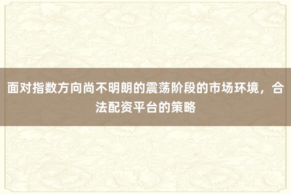 面对指数方向尚不明朗的震荡阶段的市场环境,合法配资平台的策略