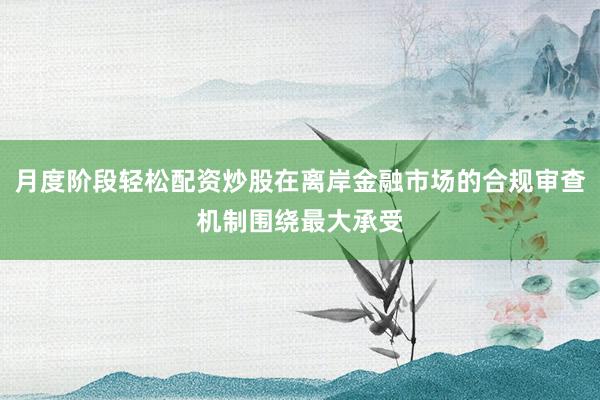 月度阶段轻松配资炒股在离岸金融市场的合规审查机制围绕最大承受