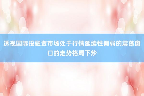 透视国际投融资市场处于行情延续性偏弱的震荡窗口的走势格局下炒