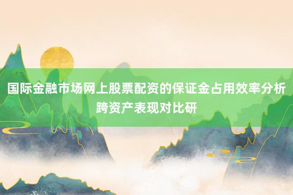 国际金融市场网上股票配资的保证金占用效率分析跨资产表现对比研