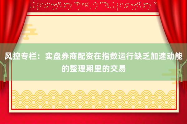 风控专栏：实盘券商配资在指数运行缺乏加速动能的整理期里的交易