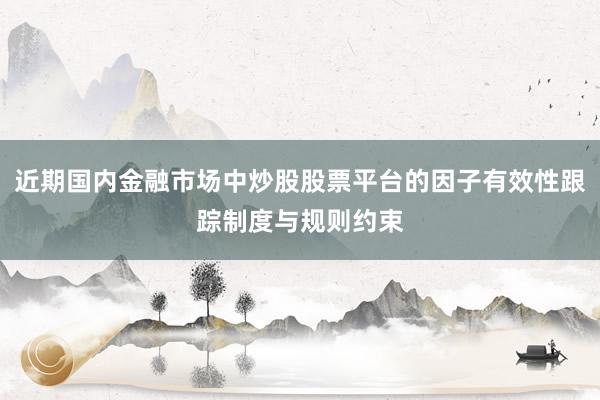近期国内金融市场中炒股股票平台的因子有效性跟踪制度与规则约束