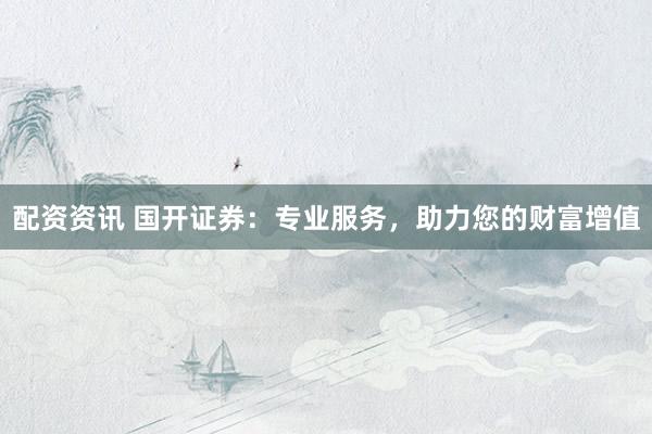 配资资讯 国开证券：专业服务，助力您的财富增值