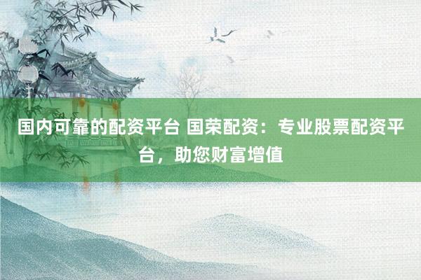 国内可靠的配资平台 国荣配资：专业股票配资平台，助您财富增值