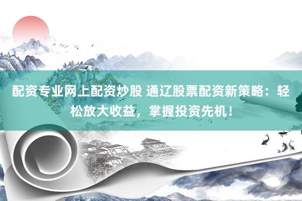 配资专业网上配资炒股 通辽股票配资新策略：轻松放大收益，掌握投资先机！