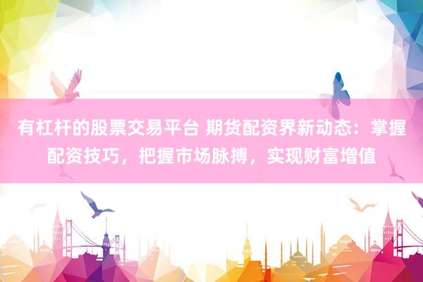 有杠杆的股票交易平台 期货配资界新动态：掌握配资技巧，把握市场脉搏，实现财富增值