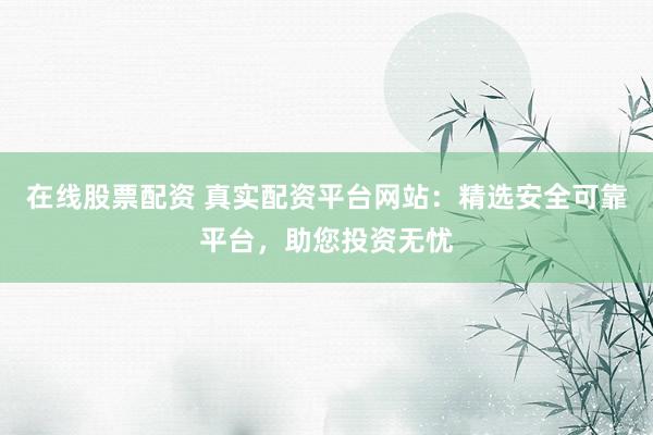 在线股票配资 真实配资平台网站：精选安全可靠平台，助您投资无忧