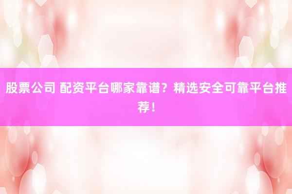 股票公司 配资平台哪家靠谱？精选安全可靠平台推荐！