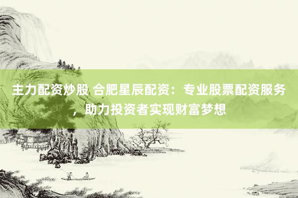 主力配资炒股 合肥星辰配资:专业股票配资服务,助力投资者实现财富梦想
