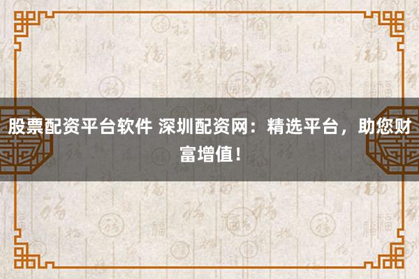 股票配资平台软件 深圳配资网：精选平台，助您财富增值！
