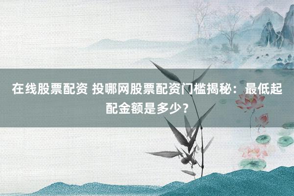 在线股票配资 投哪网股票配资门槛揭秘：最低起配金额是多少？