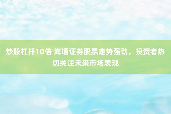 炒股杠杆10倍 海通证券股票走势强劲，投资者热切关注未来市场表现