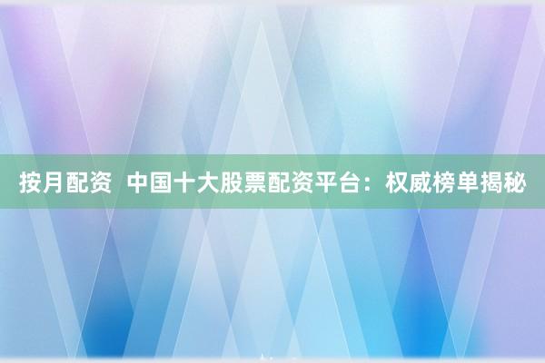按月配资  中国十大股票配资平台：权威榜单揭秘