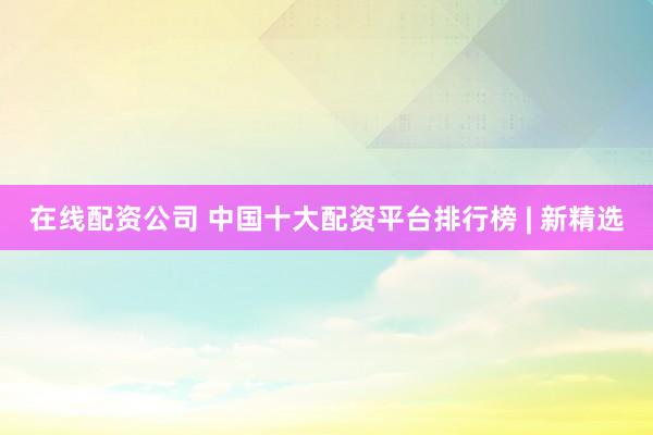 在线配资公司 中国十大配资平台排行榜 | 新精选