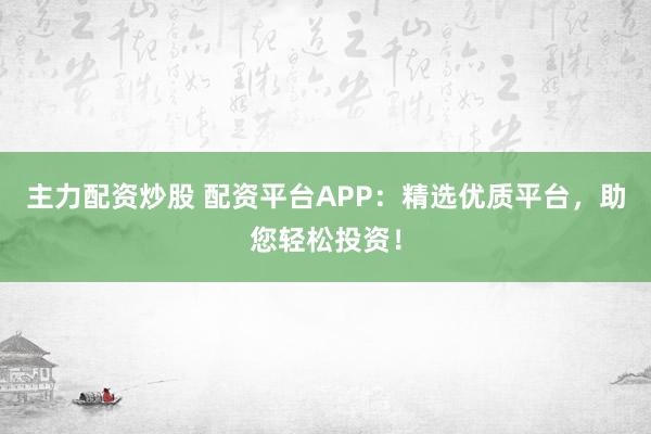 主力配资炒股 配资平台APP：精选优质平台，助您轻松投资！