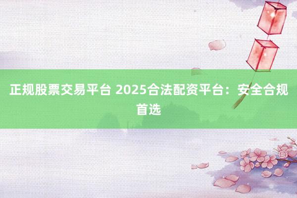正规股票交易平台 2025合法配资平台：安全合规首选
