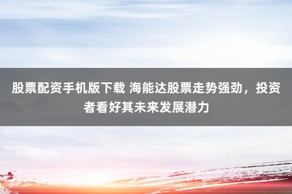 股票配资手机版下载 海能达股票走势强劲，投资者看好其未来发展潜力