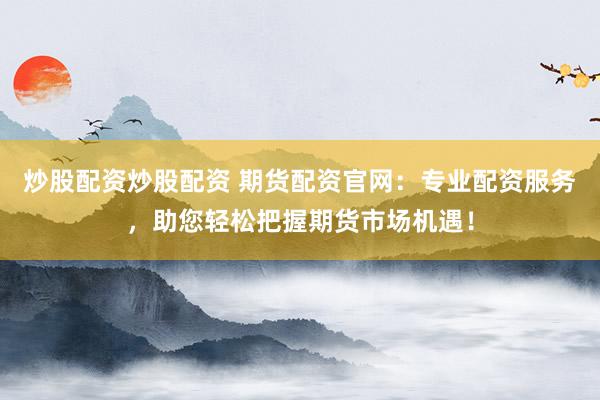 炒股配资炒股配资 期货配资官网：专业配资服务，助您轻松把握期货市场机遇！